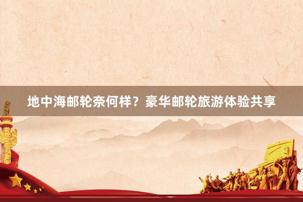 地中海邮轮奈何样？豪华邮轮旅游体验共享