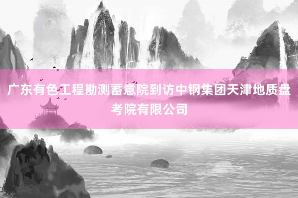 广东有色工程勘测蓄意院到访中钢集团天津地质盘考院有限公司
